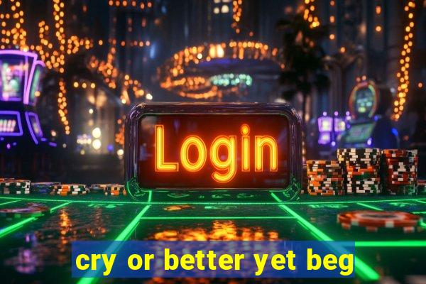 cry or better yet beg
